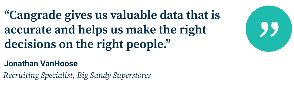 “Cangrade gives us valuable data that is accurate and helps us make the right decisions on the right people.” Jonathan VanHoose, Recruiting Specialist, Big Sandy Superstores