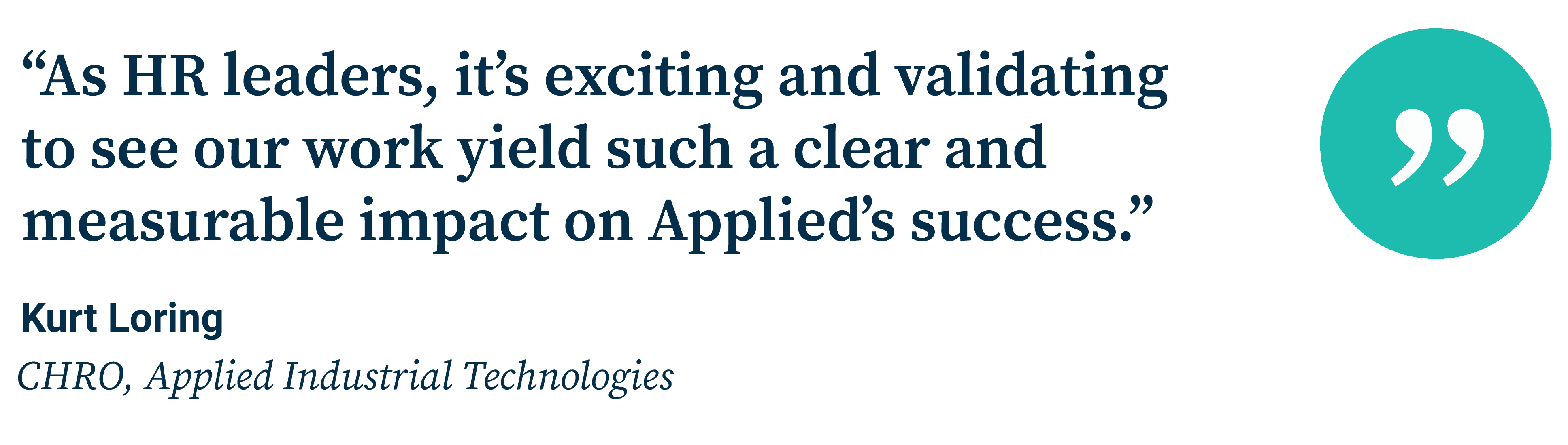 “As HR leaders, it’s exciting and validating  to see our work yield such a clear and measurable impact on Applied’s success.” Kurt Loring CHRO, Applied Industrial Technologies